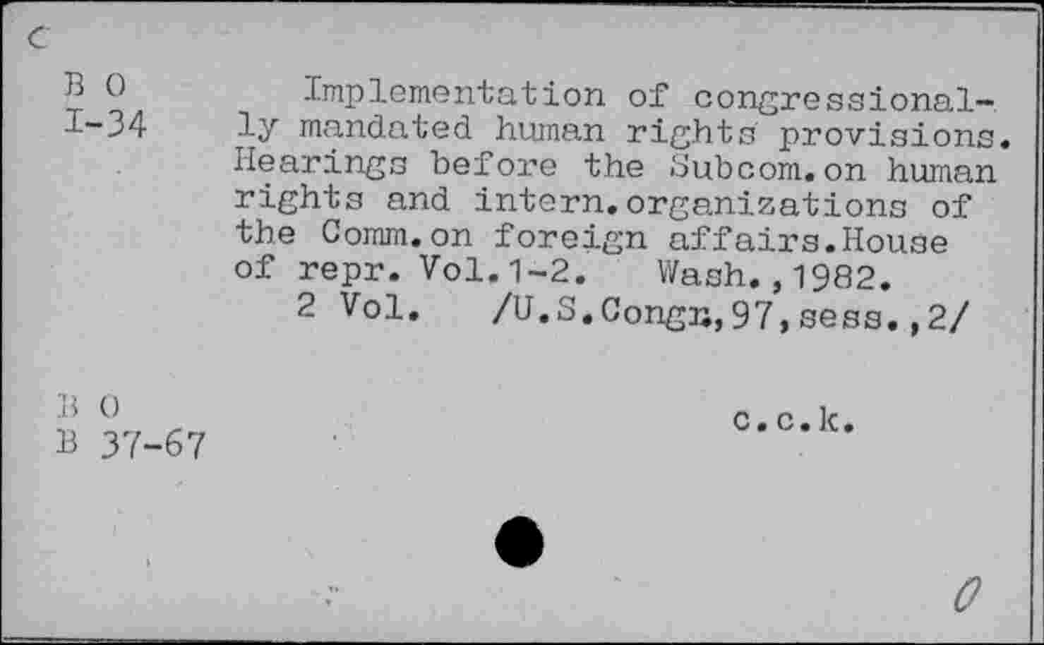 ﻿B 0 1-34
Implementation of congressionally mandated human rights provisions. Hearings before the Subcom.on human rights and intern.organizations of the Comm.on foreign affairs.House of repr. Vol.1-2. Wash.,1982.
2 Vol. /U.S.Congn,97,sess.,2/
B 0
B 37-67
c.c.k.
0